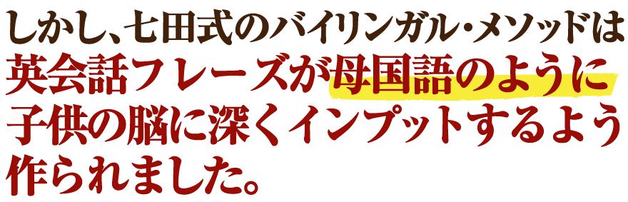 しかし、七田式のバイリンガル・メソッドを使えば英会話フレーズが母国語のように子供の脳に深くインプットしていきます。
